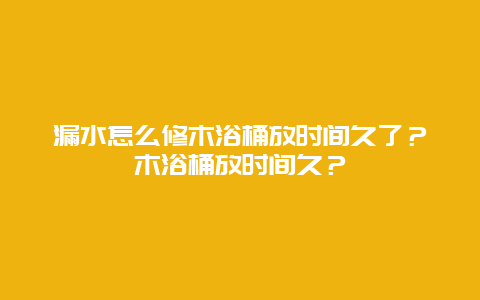 漏水怎么修木浴桶放时间久了？木浴桶放时间久？