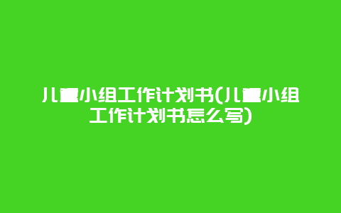 儿童小组工作计划书(儿童小组工作计划书怎么写)