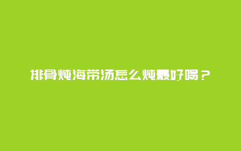 排骨炖海带汤怎么炖最好喝？