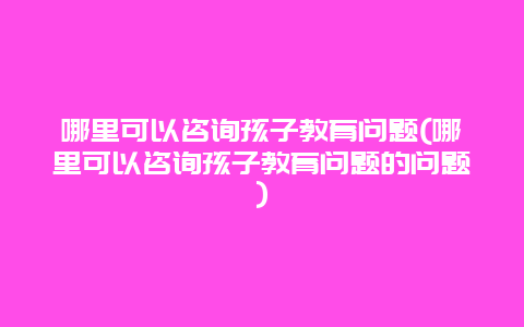 哪里可以咨询孩子教育问题(哪里可以咨询孩子教育问题的问题)