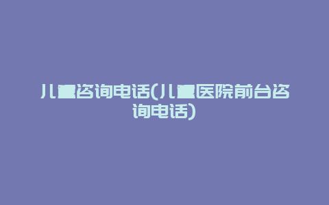 儿童咨询电话(儿童医院前台咨询电话)