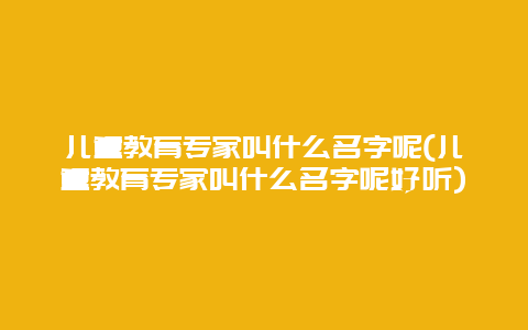 儿童教育专家叫什么名字呢(儿童教育专家叫什么名字呢好听)