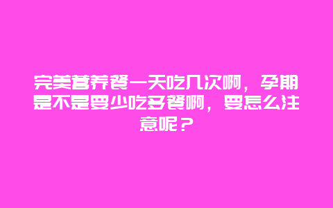 完美营养餐一天吃几次啊，孕期是不是要少吃多餐啊，要怎么注意呢？