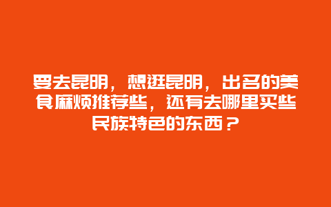 要去昆明，想逛昆明，出名的美食麻烦推荐些，还有去哪里买些民族特色的东西？