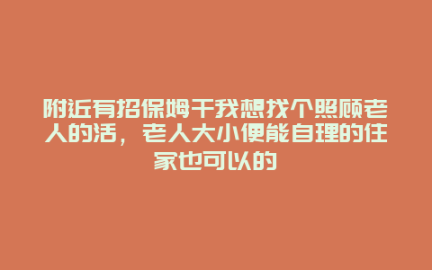 附近有招保姆干我想找个照顾老人的活，老人大小便能自理的住家也可以的