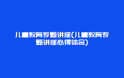 儿童教育专题讲座(儿童教育专题讲座心得体会)