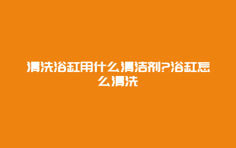 清洗浴缸用什么清洁剂?浴缸怎么清洗_http://www.365jiazheng.com_保洁卫生_第1张