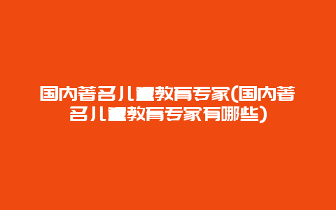 国内著名儿童教育专家(国内著名儿童教育专家有哪些)