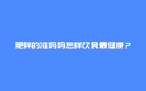 肥胖的准妈妈怎样饮食最健康？