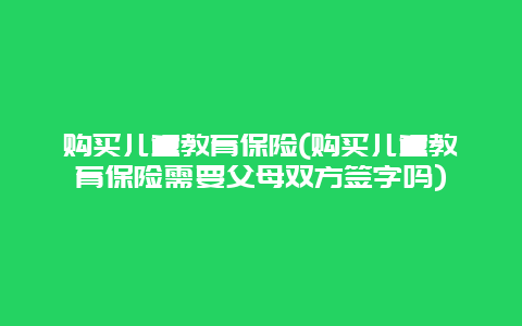 购买儿童教育保险(购买儿童教育保险需要父母双方签字吗)