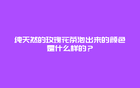 纯天然的玫瑰花茶泡出来的颜色是什么样的？