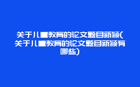 关于儿童教育的论文题目新颖(关于儿童教育的论文题目新颖有哪些)