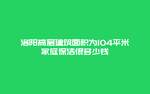 洛阳高层建筑面积为104平米家庭保洁很多少钱