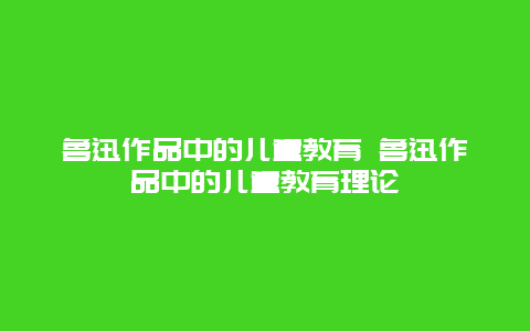 鲁迅作品中的儿童教育 鲁迅作品中的儿童教育理论