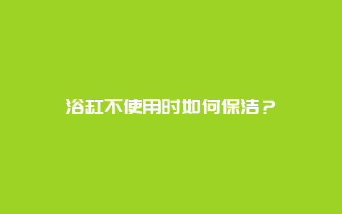 浴缸不使用时如何保洁？