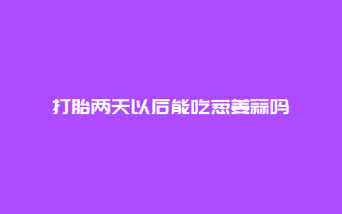 打胎两天以后能吃葱姜蒜吗