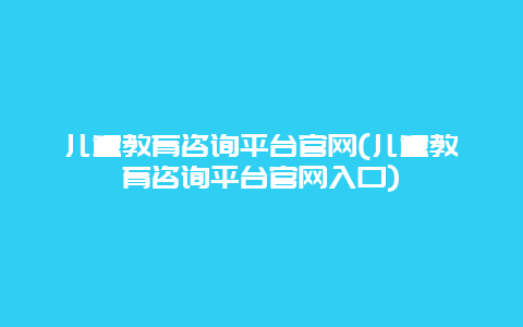 儿童教育咨询平台官网(儿童教育咨询平台官网入口)