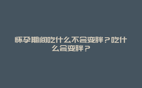 怀孕期间吃什么不会变胖？吃什么会变胖？