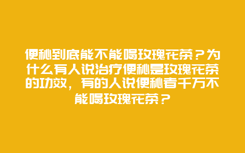 便秘到底能不能喝玫瑰花茶？为什么有人说治疗便秘是玫瑰花茶的功效，有的人说便秘者千万不能喝玫瑰花茶？