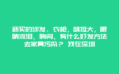 新买的沙发、衣柜，味挺大，眼睛流泪，胸闷，有什么好发方法去家具污染？ 我在深圳_http://www.365jiazheng.com_保洁卫生_第1张