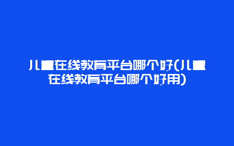 儿童在线教育平台哪个好(儿童在线教育平台哪个好用)