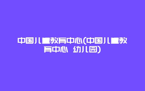 中国儿童教育中心(中国儿童教育中心 幼儿园)