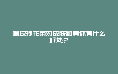 喝玫瑰花茶对皮肤和身体有什么好处？