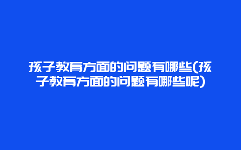 孩子教育方面的问题有哪些(孩子教育方面的问题有哪些呢)