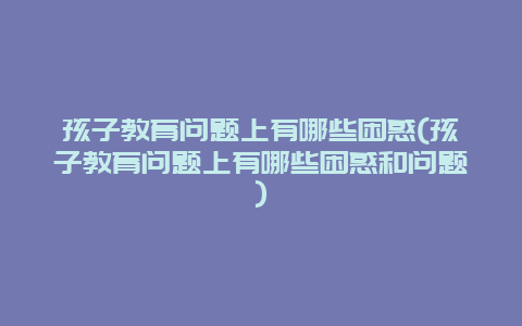 孩子教育问题上有哪些困惑(孩子教育问题上有哪些困惑和问题)