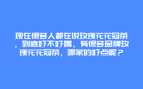 现在很多人都在说玫瑰花花冠茶，到底好不好喝，有很多品牌玫瑰花花冠茶，哪家的好点呢？