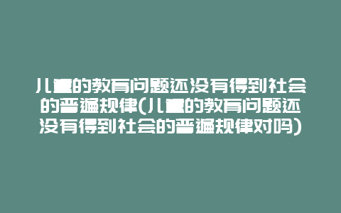 儿童的教育问题还没有得到社会的普遍规律(儿童的教育问题还没有得到社会的普遍规律对吗)