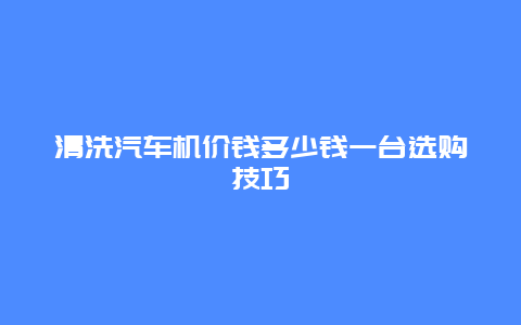 清洗汽车机价钱多少钱一台选购技巧