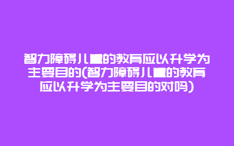 智力障碍儿童的教育应以升学为主要目的(智力障碍儿童的教育应以升学为主要目的对吗)