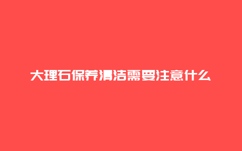 大理石保养清洁需要注意什么