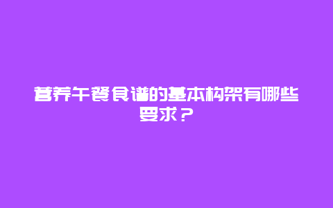 营养午餐食谱的基本构架有哪些要求？