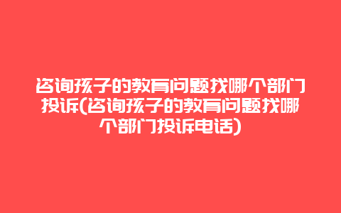 咨询孩子的教育问题找哪个部门投诉(咨询孩子的教育问题找哪个部门投诉电话)