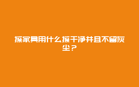 擦家具用什么擦干净并且不留灰尘？