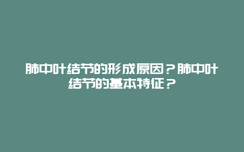 肺中叶结节的形成原因？肺中叶结节的基本特征？