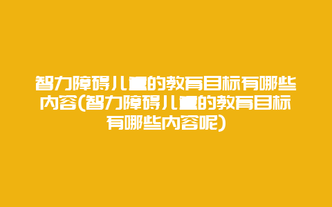 智力障碍儿童的教育目标有哪些内容(智力障碍儿童的教育目标有哪些内容呢)