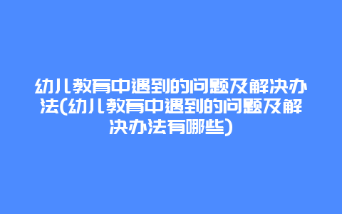 幼儿教育中遇到的问题及解决办法(幼儿教育中遇到的问题及解决办法有哪些)