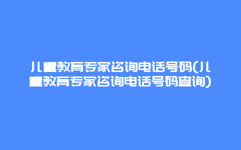 儿童教育专家咨询电话号码(儿童教育专家咨询电话号码查询)