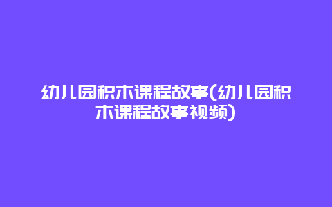 幼儿园积木课程故事(幼儿园积木课程故事视频)