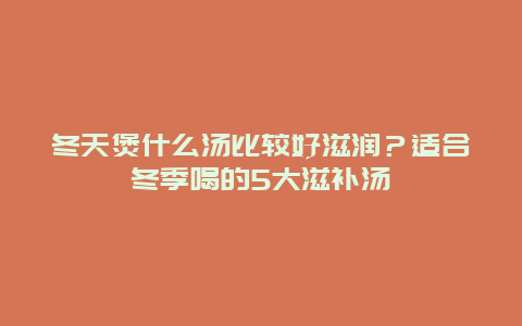 冬天煲什么汤比较好滋润？适合冬季喝的5大滋补汤