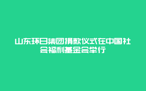 山东环日集团捐款仪式在中国社会福利基金会举行