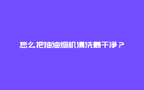 怎么把抽油烟机清洗最干净？