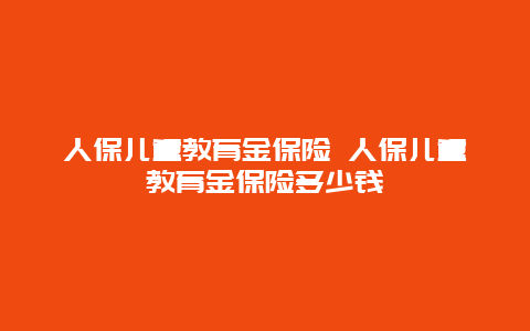 人保儿童教育金保险 人保儿童教育金保险多少钱