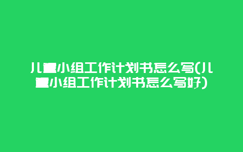 儿童小组工作计划书怎么写(儿童小组工作计划书怎么写好)