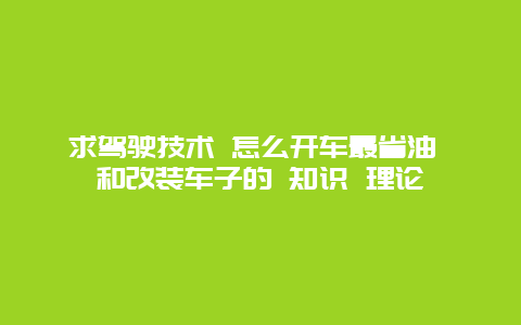 求驾驶技术 怎么开车最省油 和改装车子的 知识 理论