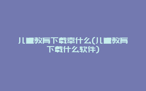 儿童教育下载幸什么(儿童教育下载什么软件)