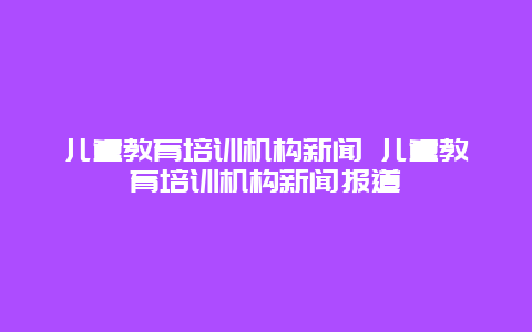 儿童教育培训机构新闻 儿童教育培训机构新闻报道